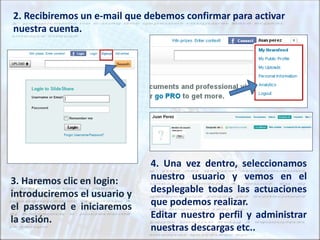3. Haremos clic en login:
introduciremos el usuario y
el password e iniciaremos
la sesión.
2. Recibiremos un e-mail que debemos confirmar para activar
nuestra cuenta.
4. Una vez dentro, seleccionamos
nuestro usuario y vemos en el
desplegable todas las actuaciones
que podemos realizar.
Editar nuestro perfil y administrar
nuestras descargas etc..
 