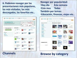 Channels Browse by category
6. Podemos navegar por las
presentaciones más populares,
las más visitadas, las más
descargadas, las favoritas etc..
Navegar por popularidad:
•Hoy día Esta semana
•Este mes Todas
También por temas:
•Educación, finanzas, viajes etc..
 