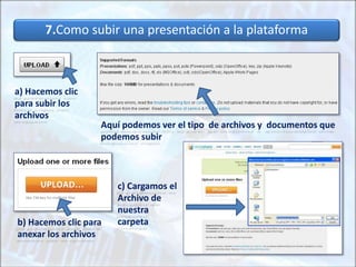 7.Como subir una presentación a la plataforma
a) Hacemos clic
para subir los
archivos
Aquí podemos ver el tipo de archivos y documentos que
podemos subir
b) Hacemos clic para
anexar los archivos
c) Cargamos el
Archivo de
nuestra
carpeta
 