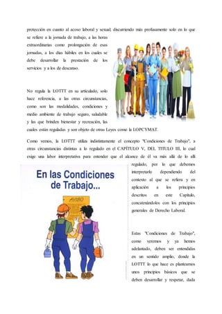 protección en cuanto al acoso laboral y sexual; discurriendo más profusamente solo en lo que
se refiere a la jornada de trabajo, a las horas
extraordinarias como prolongación de esas
jornadas, a los días hábiles en los cuales se
debe desarrollar la prestación de los
servicios y a los de descanso.
No regula la LOTTT en su artículado, solo
hace referencia, a las otras circunstancias,
como son las modalidades, condiciones y
medio ambiente de trabajo seguro, saludable
y las que brinden bienestar y recreación, las
cuales están reguladas y son objeto de otras Leyes como la LOPCYMAT.
Como vemos, la LOTTT utiliza indistintamente el concepto "Condiciones de Trabajo", a
otras circunstancias distintas a lo regulado en el CAPÍTULO V, DEL TITULO III, lo cual
exige una labor interpretativa para entender que el alcance de él va más allá de lo allí
regulado, por lo que debemos
interpretarlo dependiendo del
contexto al que se refiera y en
aplicación a los principios
descritos en este Capítulo,
concatenándolos con los principios
generales de Derecho Laboral.
Estas "Condiciones de Trabajo",
como veremos y ya hemos
adelantado, deben ser entendidas
en un sentido amplio, donde la
LOTTT lo que hace es plantearnos
unos principios básicos que se
deben desarrollar y respetar, dada
 