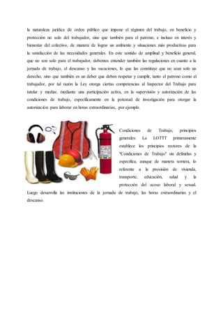 la naturaleza jurídica de orden público que impone el régimen del trabajo, en beneficio y
protección no solo del trabajador, sino que también para el patrono, e incluso en interés y
bienestar del colectivo, de manera de lograr un ambiente y situaciones más productivas para
la satisfacción de las necesidades generales. En este sentido de amplitud y beneficio general,
que no son solo para el trabajador, debemos entender también las regulaciones en cuanto a la
jornada de trabajo, el descanso y las vacaciones, lo que las constituye que no sean solo un
derecho, sino que también es un deber que deben respetar y cumplir, tanto el patrono como el
trabajador, por tal razón la Ley otorga ciertas competencias al Inspector del Trabajo para
tutelar y mediar, mediante una participación activa, en la supervisión y autorización de las
condiciones de trabajo, específicamente en la potestad de investigación para otorgar la
autorización para laborar en horas extraordinarias, por ejemplo.
Condiciones de Trabajo, principios
generales: La LOTTT primeramente
establece los principios rectores de la
"Condiciones de Trabajo" sin definirlas y
especifica, aunque de manera somera, lo
referente a la provisión de vivienda,
transporte, educación, salud y la
protección del acoso laboral y sexual.
Luego desarrolla las instituciones de la jornada de trabajo, las horas extraordinarias y el
descanso.
 