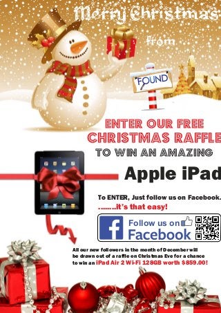 MerryChristmas
from
Apple iPad
Enter our free
Follow us on
........it’s that easy!
To ENTER, Just follow us on Facebook.
christmas raffle
to win An AMAzing
All our new followers in the month of December will
be drawn out of a rafﬂe on Christmas Eve for a chance
to win an iPad Air 2 Wi-Fi 128GB worth $859.00!
 