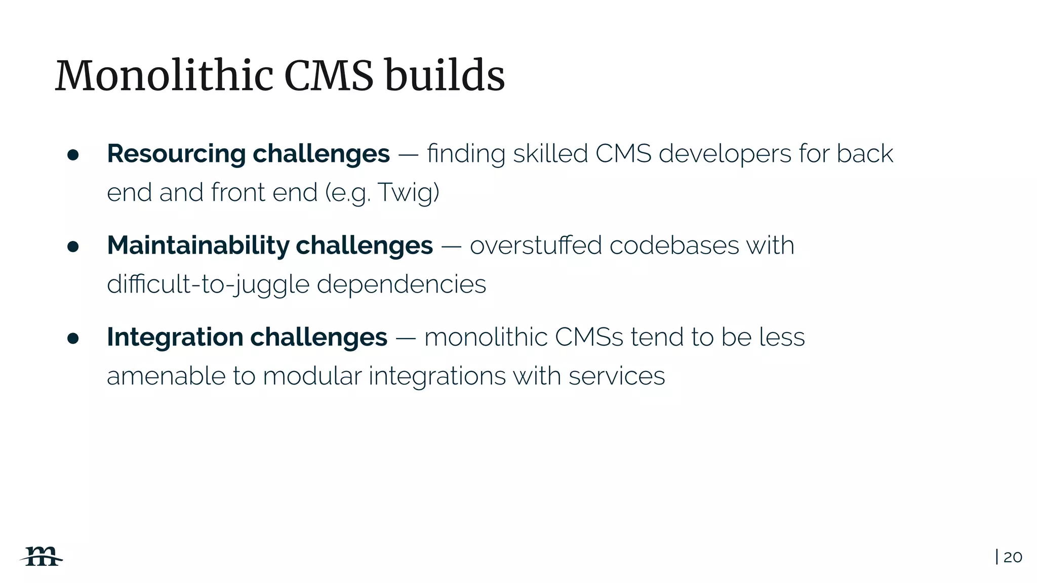 | 20
Monolithic CMS builds
● Resourcing challenges
● Maintainability challenges
● Integration challenges
 