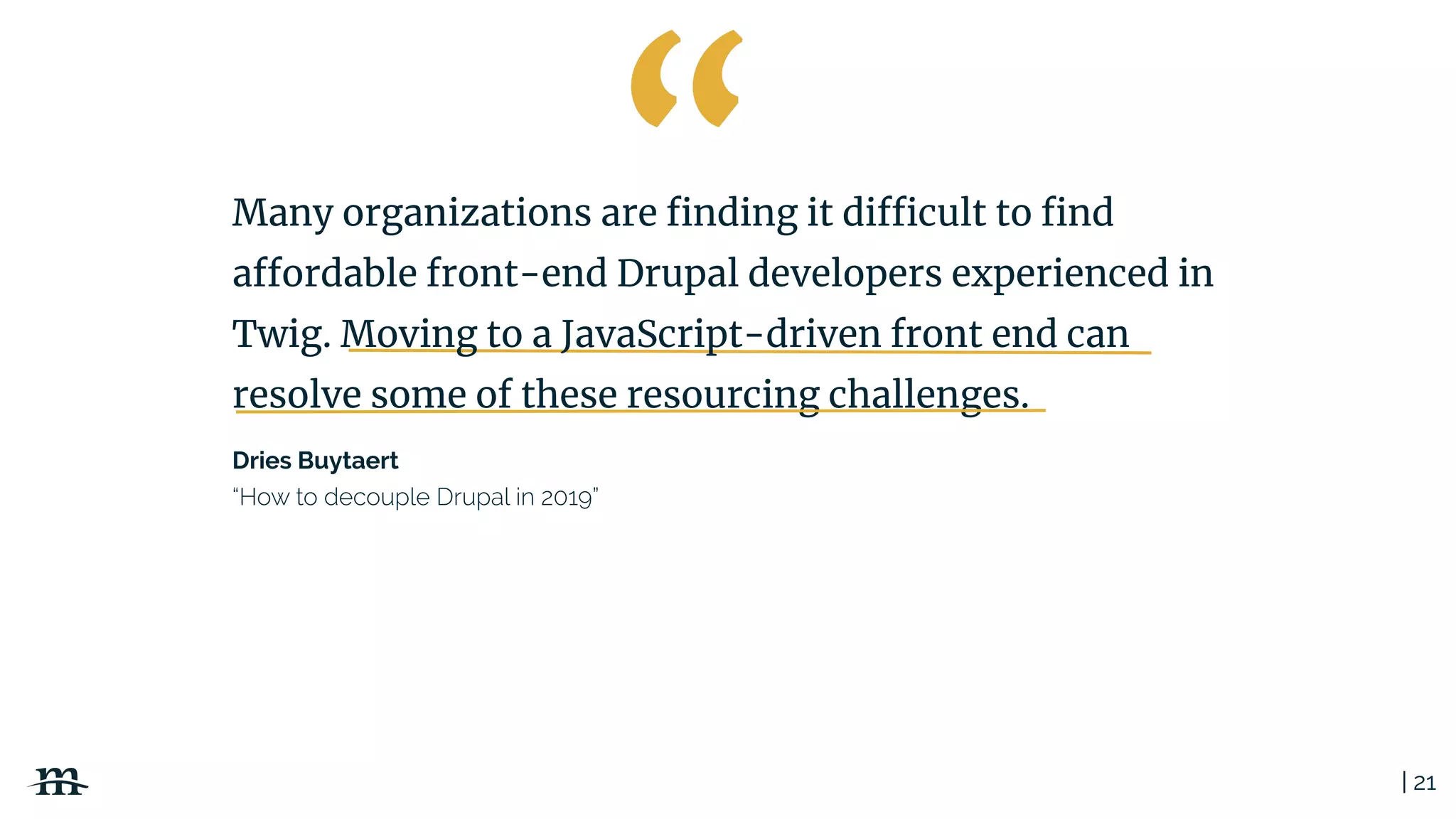 | 21
Dries Buytaert
Many organizations are ﬁnding it difficult to ﬁnd
affordable front-end Drupal developers experienced in
Twig. Moving to a JavaScript-driven front end can
resolve some of these resourcing challenges.
 