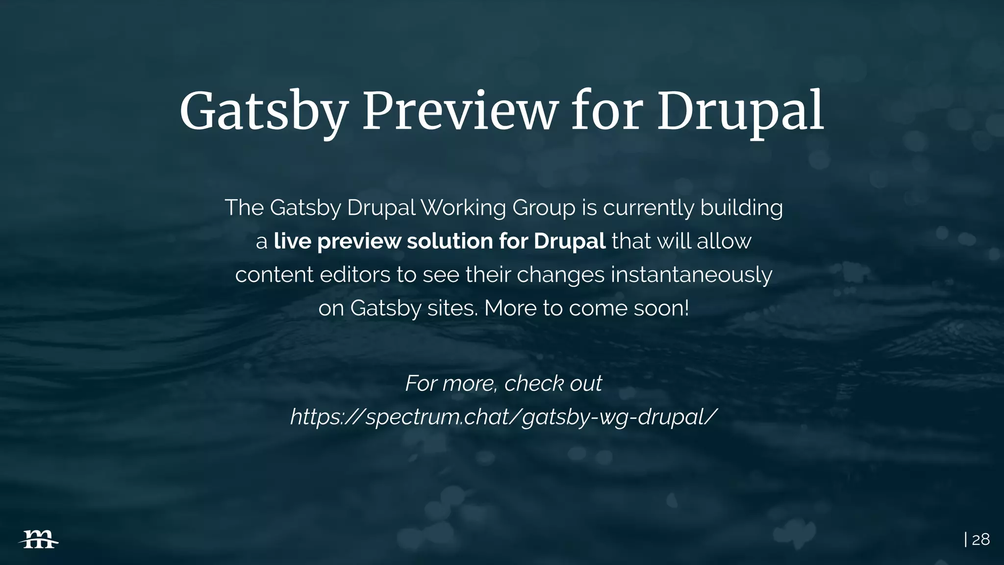 | 28
Gatsby Preview for Drupal
The Gatsby Drupal Working Group is currently building
a live preview solution for Drupal that will allow
content editors to see their changes instantaneously
on Gatsby sites. More to come soon!
For more, check out
https://spectrum.chat/gatsby-wg-drupal/
 