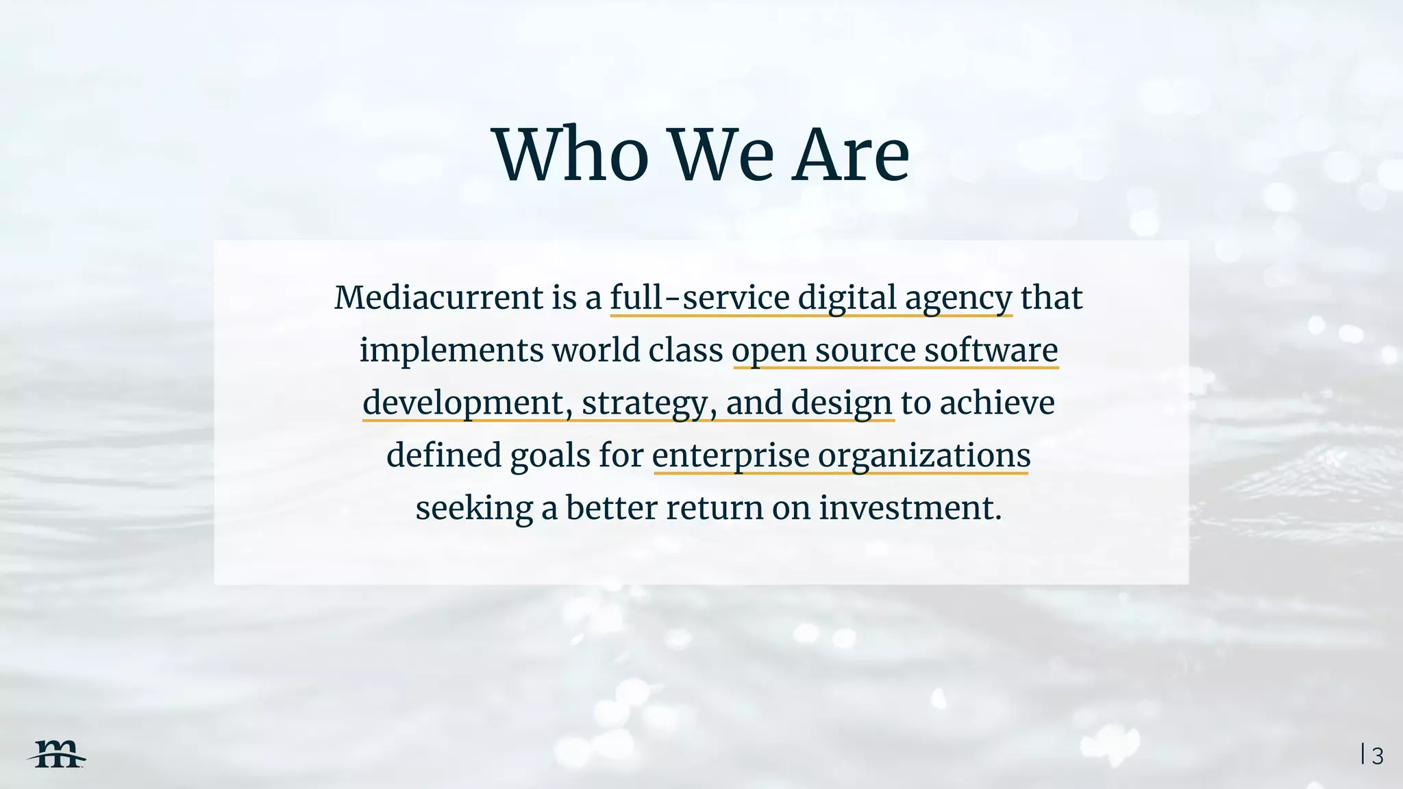 | 3
Who We Are
Mediacurrent is a full-service digital agency that
implements world class open source software
development, strategy, and design to achieve
deﬁned goals for enterprise organizations
seeking a better return on investment.
 