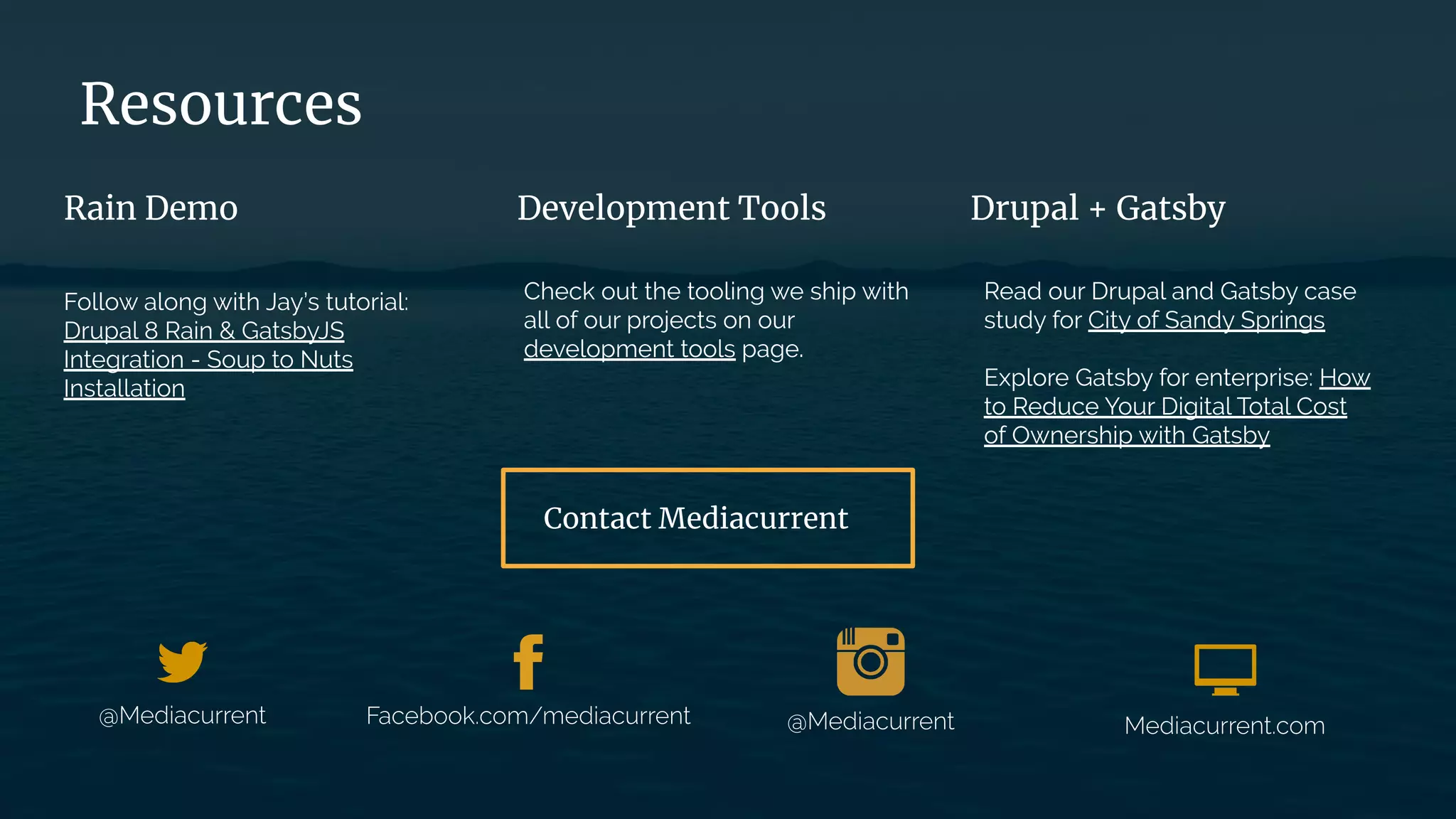 Follow along with Jay’s tutorial:
Drupal 8 Rain & GatsbyJS
Integration - Soup to Nuts
Installation
Check out the tooling we ship with
all of our projects on our
development tools page.
Read our Drupal and Gatsby case
study for City of Sandy Springs
Explore Gatsby for enterprise: How
to Reduce Your Digital Total Cost
of Ownership with Gatsby
Rain Demo Development Tools Drupal + Gatsby
Resources
Contact Mediacurrent
 