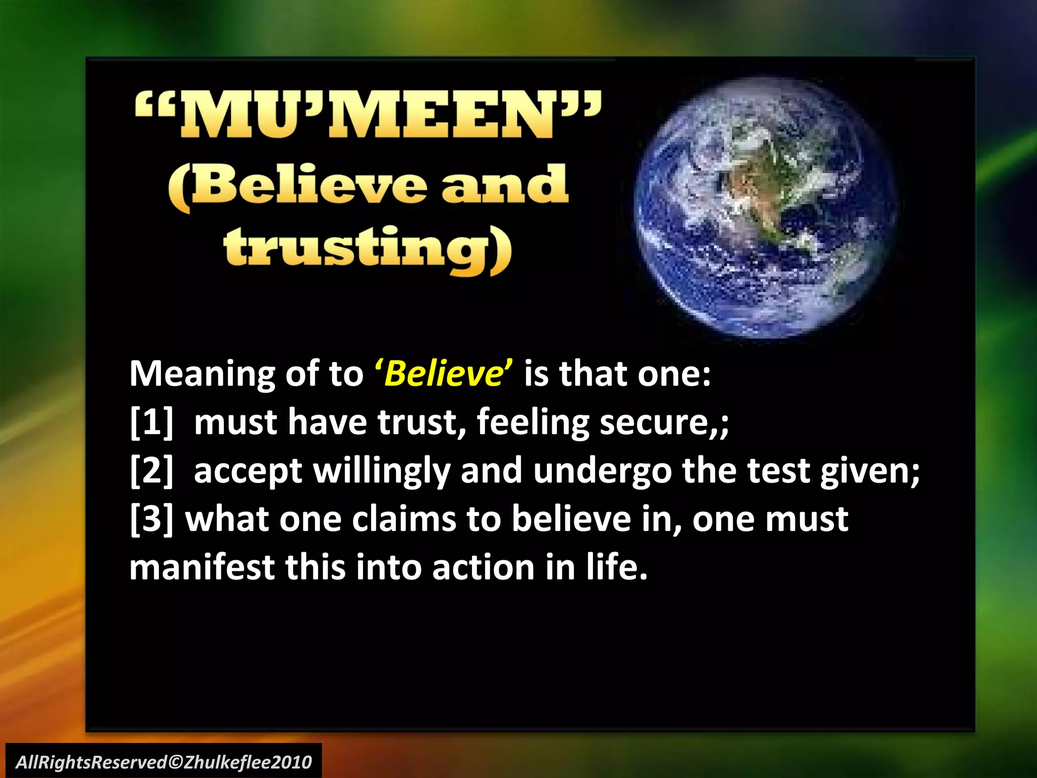 AllRightsReserved©Zhulkeflee2010 Meaning of to  ‘ Believe ’  is that one: [1]  must have trust, feeling secure,;  [2]  accept willingly and undergo the test given; [3] what one claims to believe in, one must manifest this into action in life. 