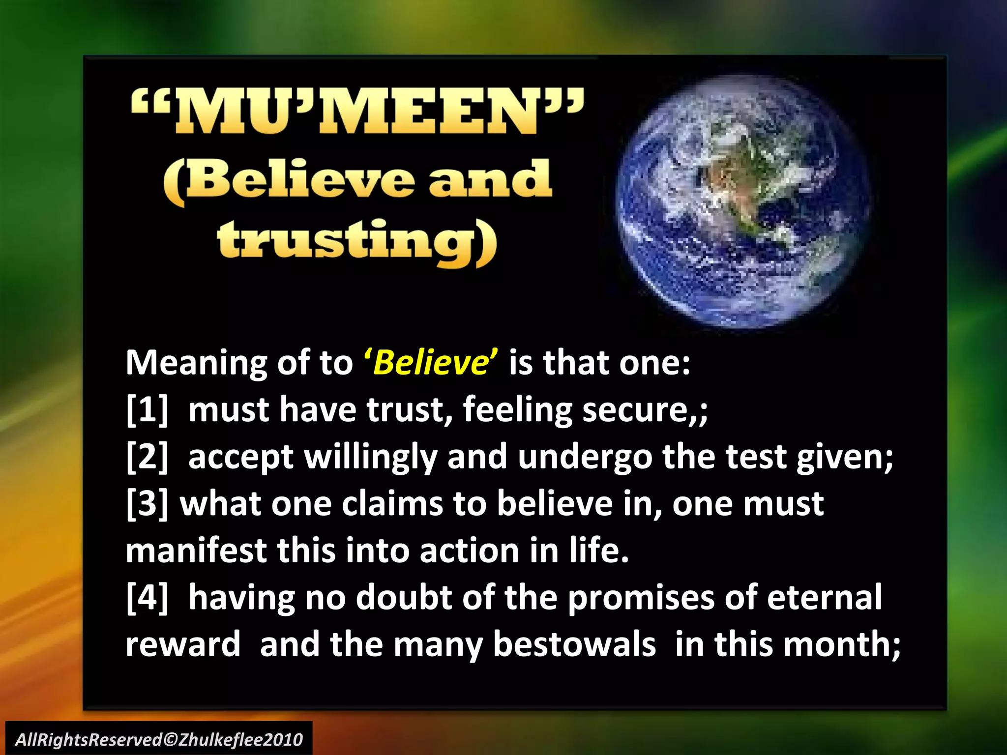 AllRightsReserved©Zhulkeflee2010 Meaning of to  ‘ Believe ’  is that one: [1]  must have trust, feeling secure,;  [2]  accept willingly and undergo the test given; [3] what one claims to believe in, one must manifest this into action in life. [4]  having no doubt of the promises of eternal reward  and the many bestowals  in this month; 