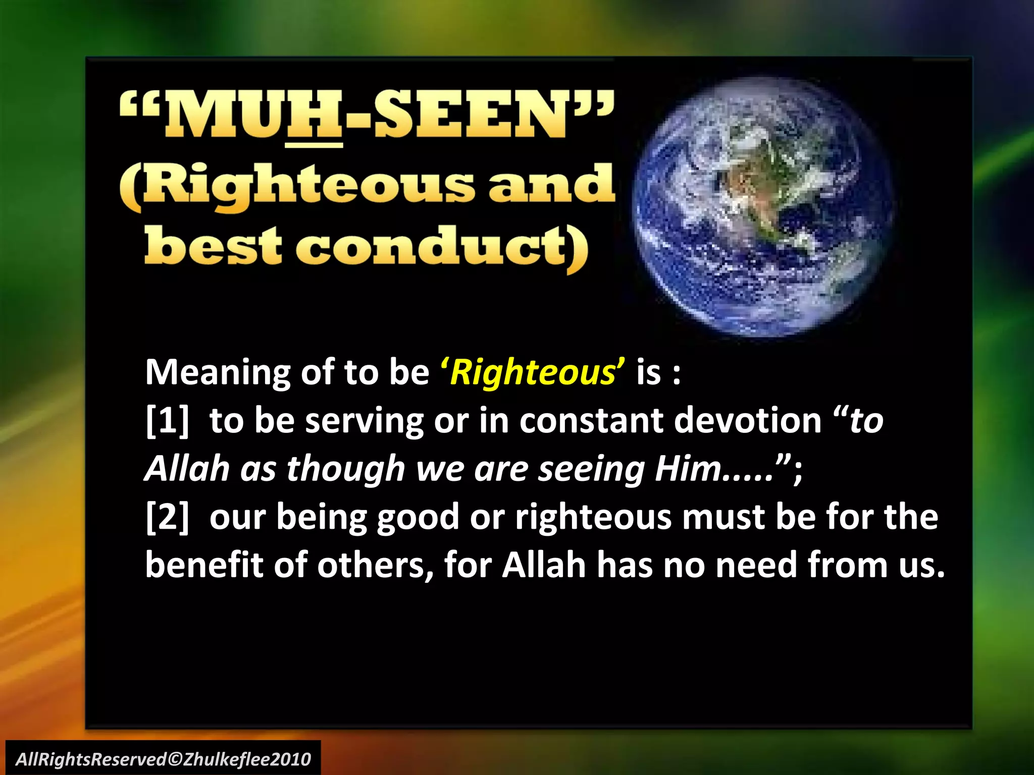 AllRightsReserved©Zhulkeflee2010 Meaning of to be  ‘ Righteous ’  is : [1]  to be serving or in constant devotion “ to Allah as though we are seeing Him..... ”;  [2]  our being good or righteous must be for the benefit of others, for Allah has no need from us. 