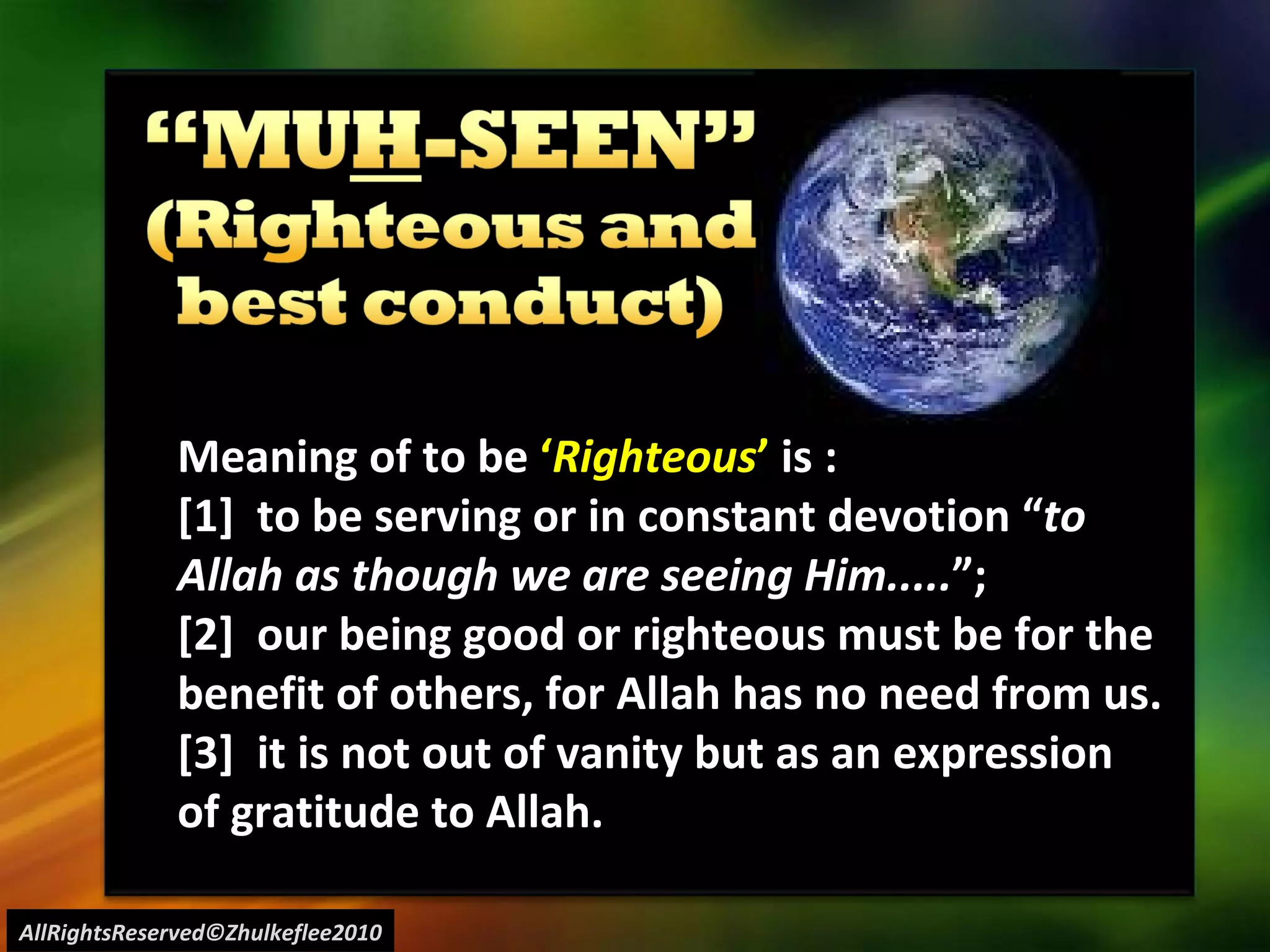 AllRightsReserved©Zhulkeflee2010 Meaning of to be  ‘ Righteous ’  is : [1]  to be serving or in constant devotion “ to Allah as though we are seeing Him..... ”;  [2]  our being good or righteous must be for the benefit of others, for Allah has no need from us. [3]  it is not out of vanity but as an expression of gratitude to Allah. 
