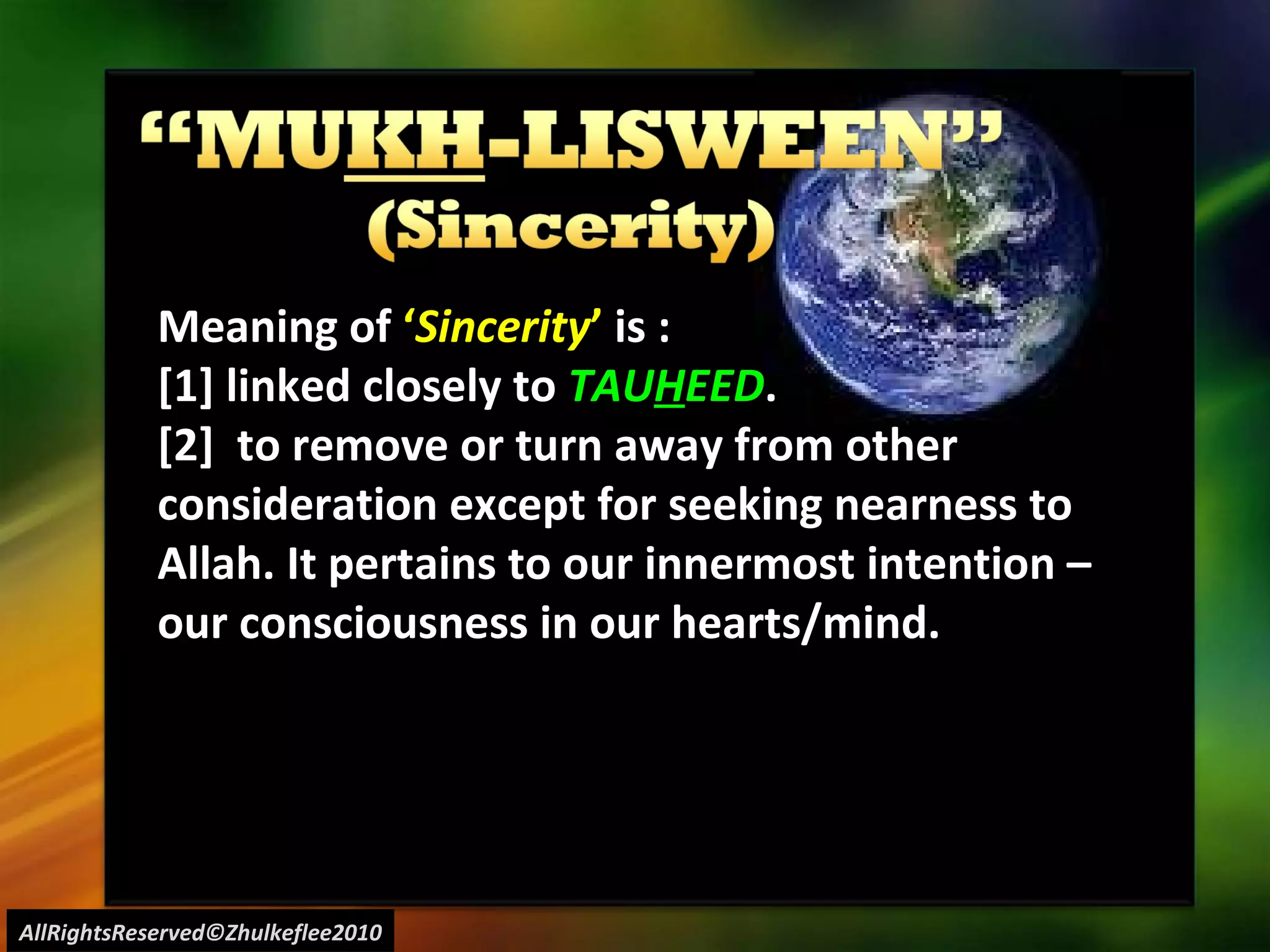 AllRightsReserved©Zhulkeflee2010 Meaning of  ‘ Sincerity ’  is : [1] linked closely to  TAU H EED . [2]  to remove or turn away from other consideration except for seeking nearness to Allah. It pertains to our innermost intention – our consciousness in our hearts/mind. 