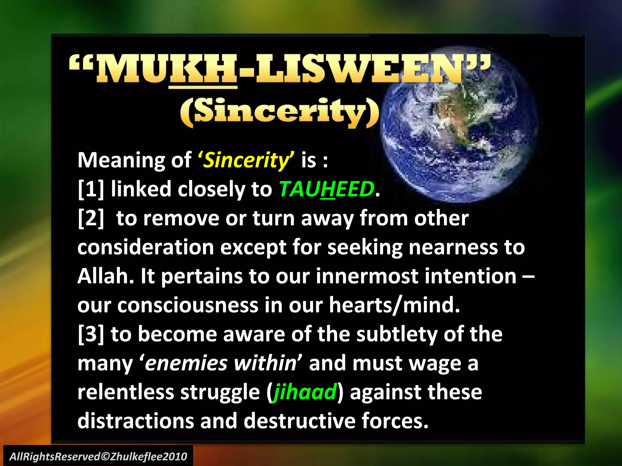 AllRightsReserved©Zhulkeflee2010 Meaning of  ‘ Sincerity ’  is : [1] linked closely to  TAU H EED . [2]  to remove or turn away from other consideration except for seeking nearness to Allah. It pertains to our innermost intention – our consciousness in our hearts/mind. [3] to become aware of the subtlety of the many ‘ enemies within ’ and must wage a relentless struggle ( jihaad ) against these distractions and destructive forces. 