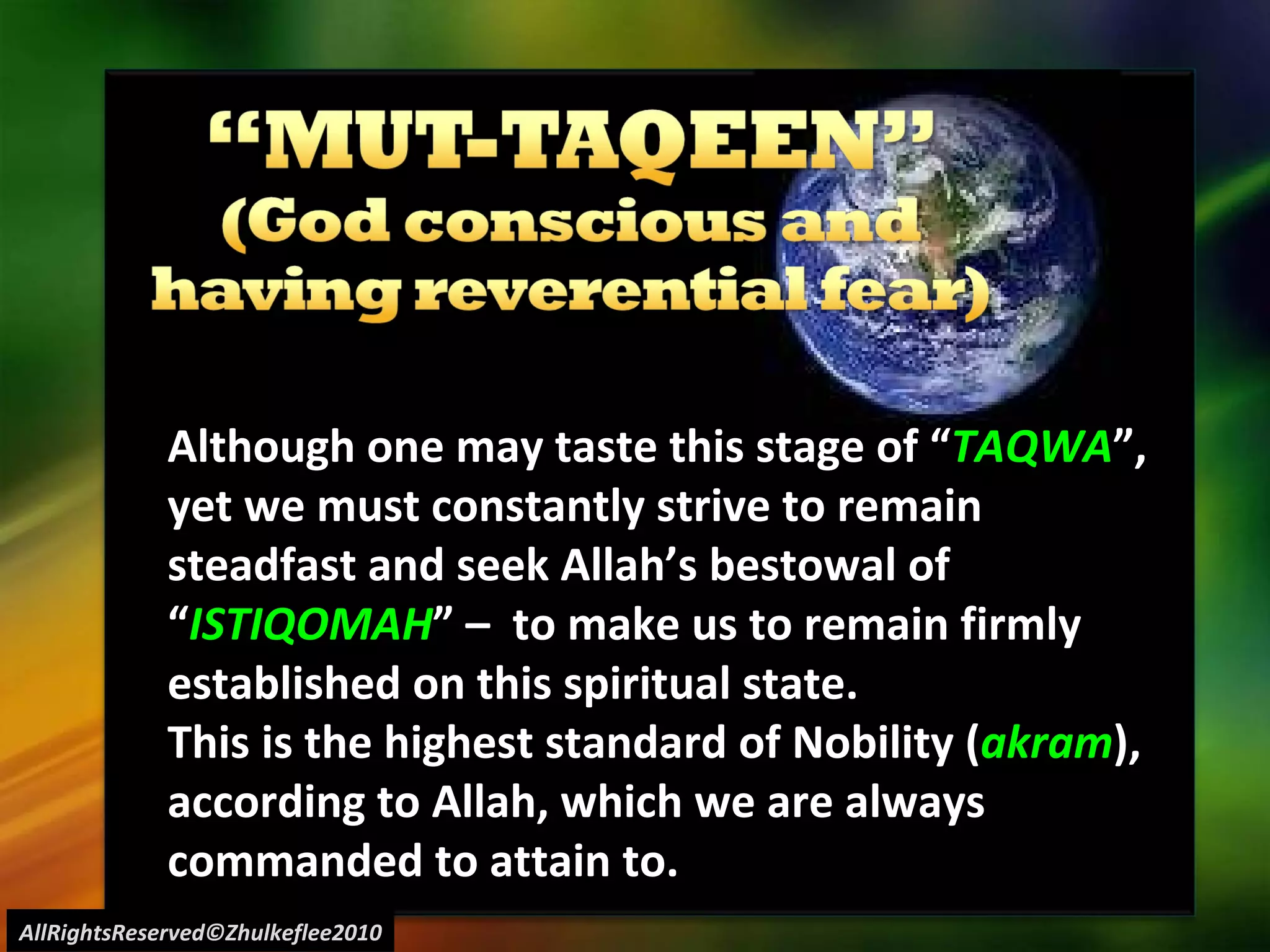 AllRightsReserved©Zhulkeflee2010 Although one may taste this stage of “ TAQWA ”, yet we must constantly strive to remain steadfast and seek Allah’s bestowal of “ ISTIQOMAH ” –  to make us to remain firmly established on this spiritual state. This is the highest standard of Nobility ( akram ), according to Allah, which we are always commanded to attain to. 