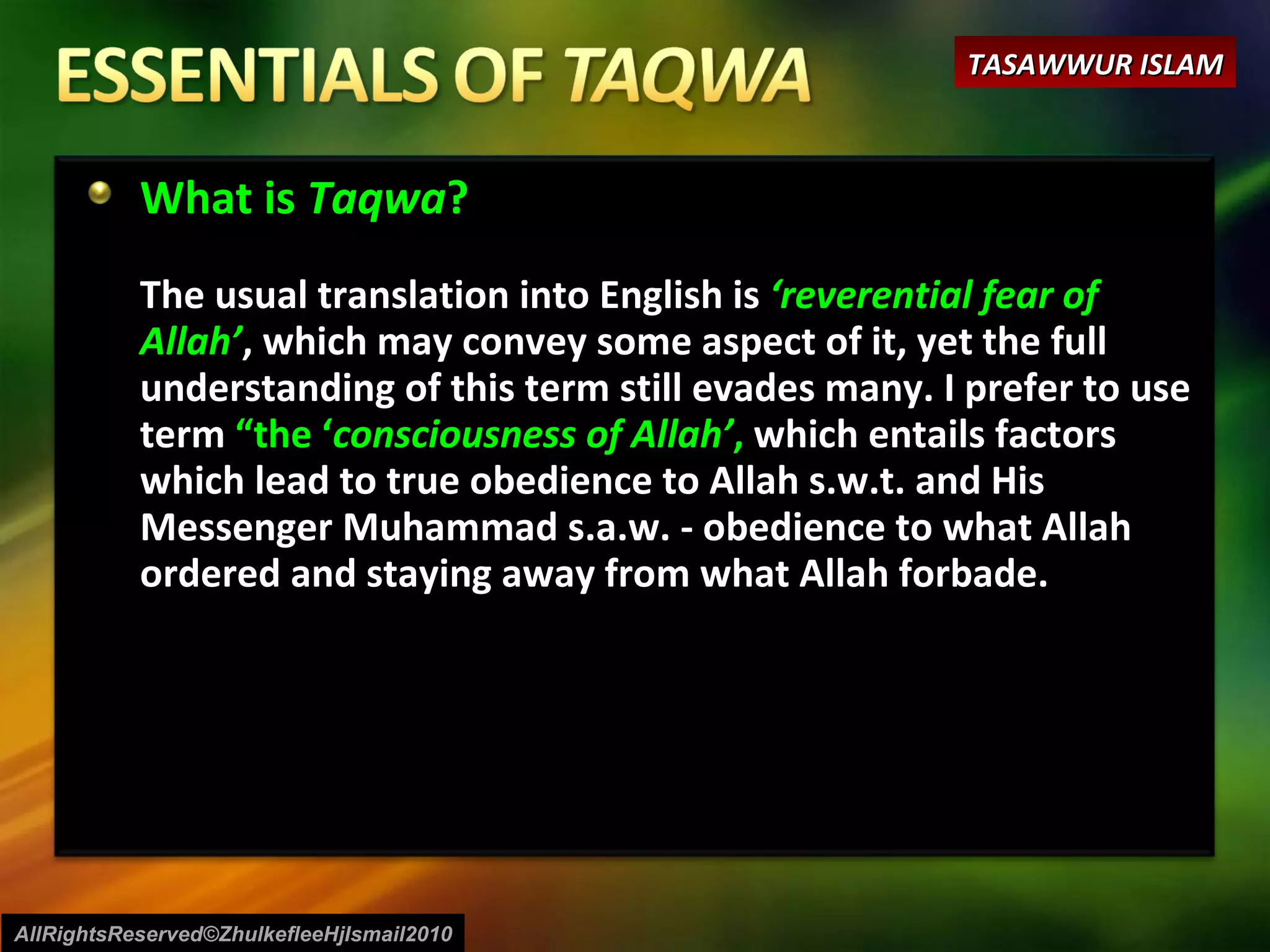 What is  Taqwa ? The usual translation into English is  ‘reverential fear of Allah’ , which may convey some aspect of it, yet the full understanding of this term still evades many. I prefer to use term  “the ‘ consciousness of Allah’ ,  which entails factors which lead to true obedience to Allah s.w.t. and His Messenger Muhammad s.a.w. - obedience to what Allah ordered and staying away from what Allah forbade. AllRightsReserved©ZhulkefleeHjIsmail2010 TASAWWUR ISLAM 