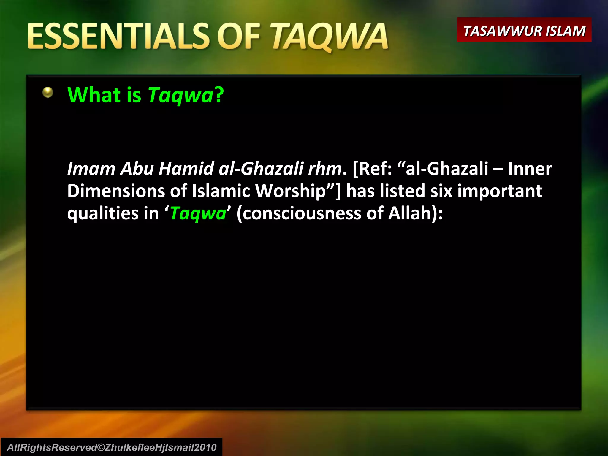 What is  Taqwa ? Imam Abu Hamid al-Ghazali rhm . [Ref: “al-Ghazali – Inner Dimensions of Islamic Worship”] has listed six important qualities in ‘ Taqwa ’ (consciousness of Allah):  AllRightsReserved©ZhulkefleeHjIsmail2010 TASAWWUR ISLAM 