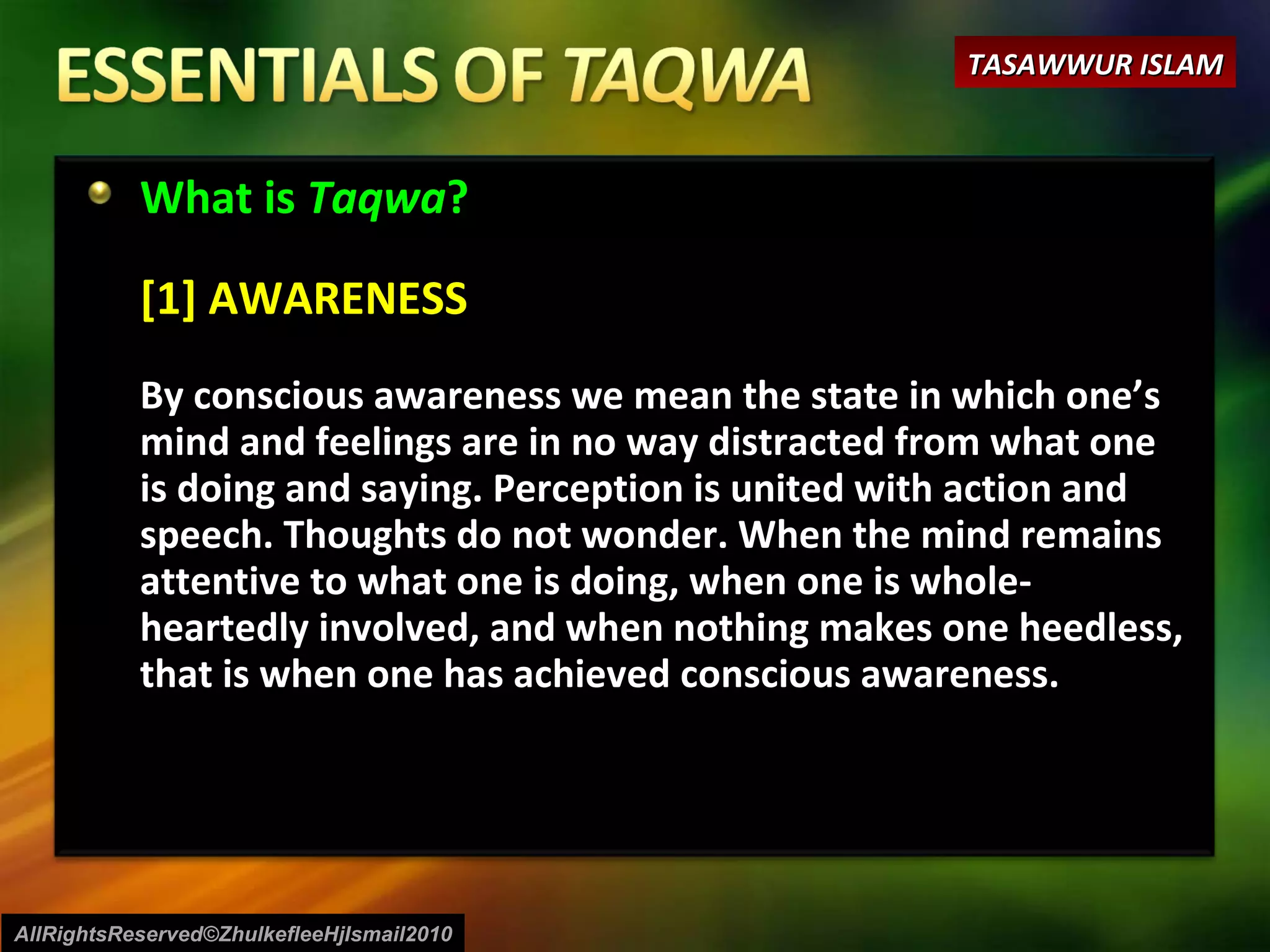 What is  Taqwa ? [1] AWARENESS By conscious awareness we mean the state in which one’s mind and feelings are in no way distracted from what one is doing and saying. Perception is united with action and speech. Thoughts do not wonder. When the mind remains attentive to what one is doing, when one is whole-heartedly involved, and when nothing makes one heedless, that is when one has achieved conscious awareness. AllRightsReserved©ZhulkefleeHjIsmail2010 TASAWWUR ISLAM 