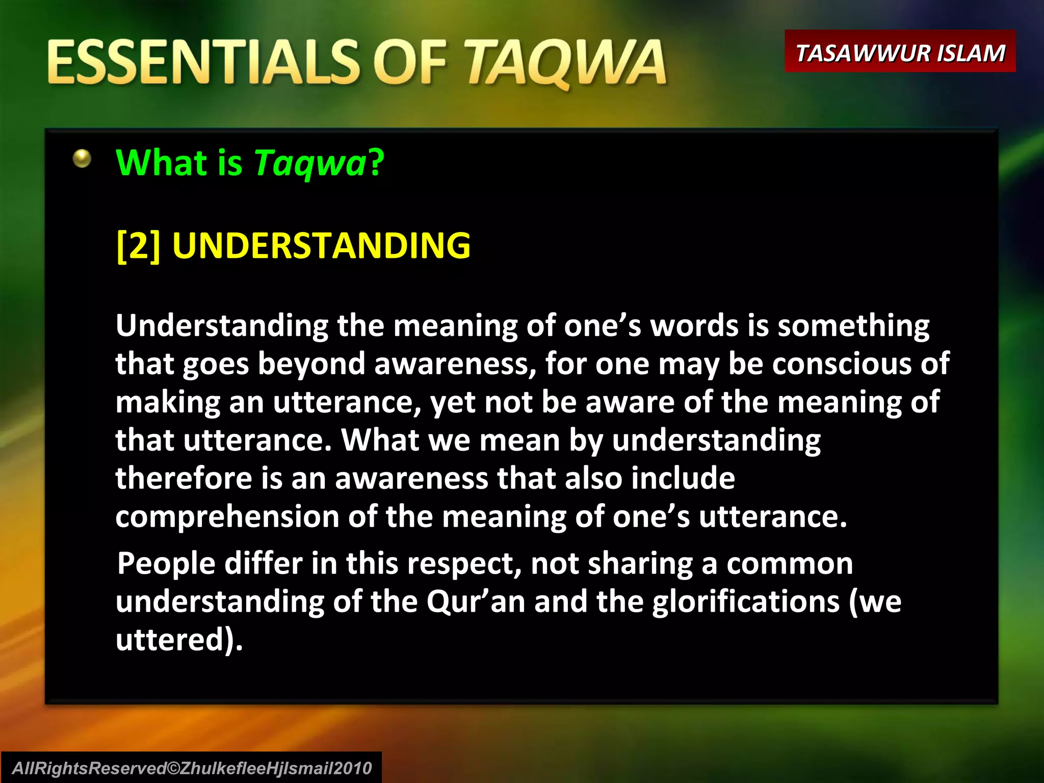 What is  Taqwa ? [2] UNDERSTANDING Understanding the meaning of one’s words is something that goes beyond awareness, for one may be conscious of making an utterance, yet not be aware of the meaning of that utterance. What we mean by understanding therefore is an awareness that also include comprehension of the meaning of one’s utterance.  People differ in this respect, not sharing a common understanding of the Qur’an and the glorifications (we uttered). AllRightsReserved©ZhulkefleeHjIsmail2010 TASAWWUR ISLAM 