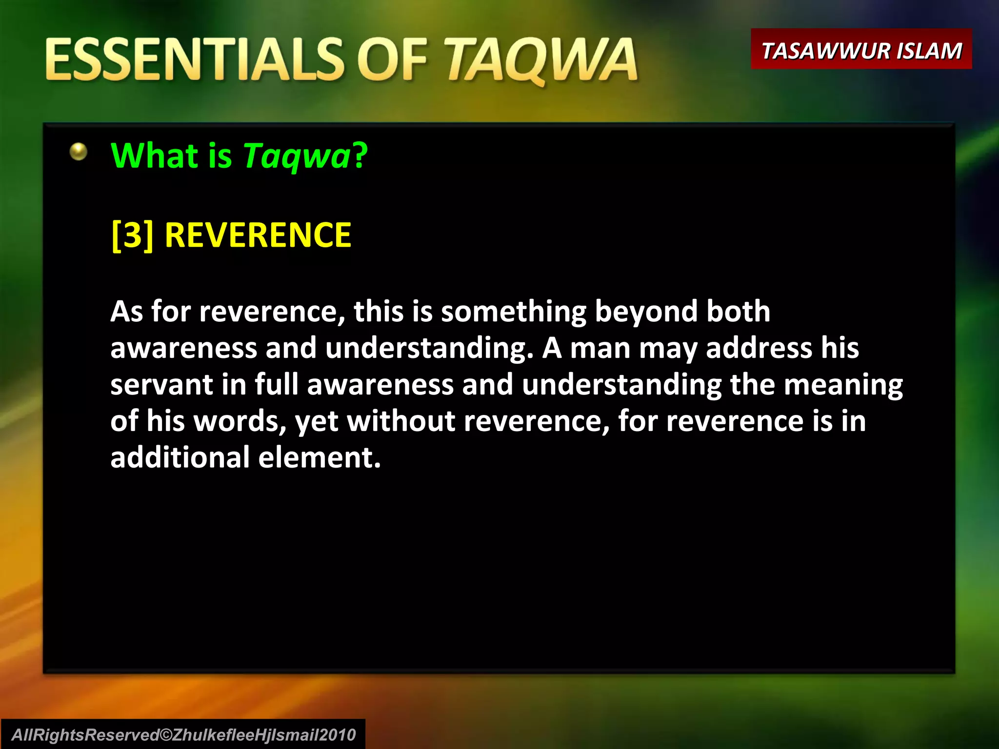 What is  Taqwa ? [3] REVERENCE As for reverence, this is something beyond both awareness and understanding. A man may address his servant in full awareness and understanding the meaning of his words, yet without reverence, for reverence is in additional element.  AllRightsReserved©ZhulkefleeHjIsmail2010 TASAWWUR ISLAM 