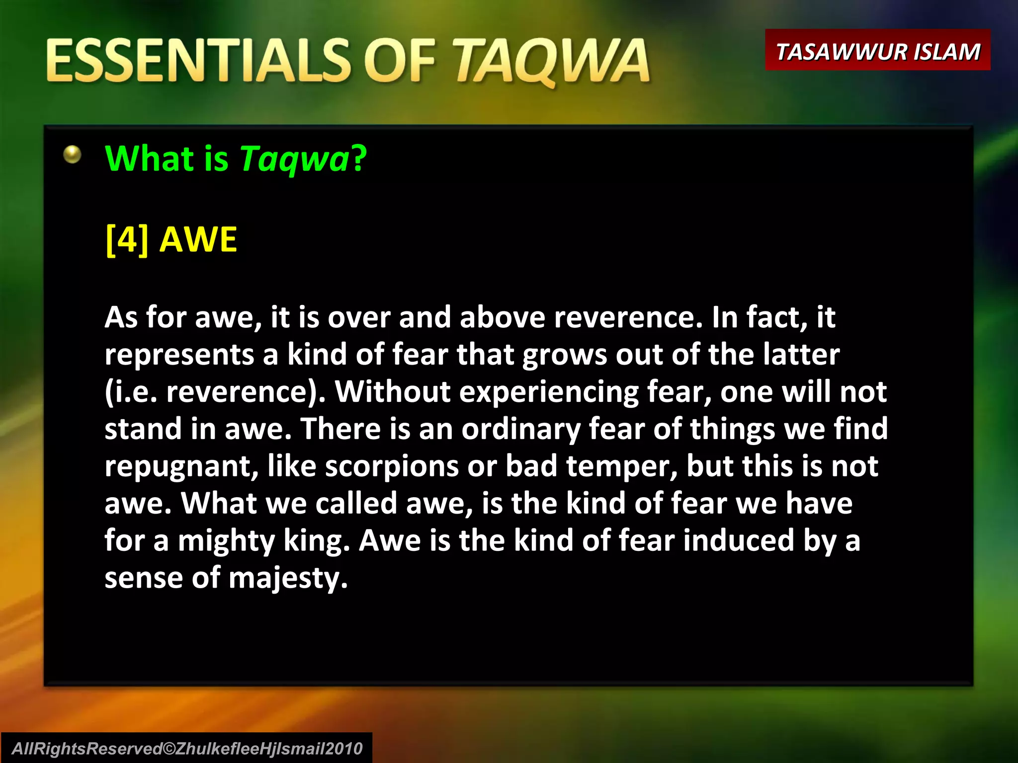 What is  Taqwa ? [4] AWE As for awe, it is over and above reverence. In fact, it represents a kind of fear that grows out of the latter (i.e. reverence). Without experiencing fear, one will not stand in awe. There is an ordinary fear of things we find repugnant, like scorpions or bad temper, but this is not awe. What we called awe, is the kind of fear we have for a mighty king. Awe is the kind of fear induced by a sense of majesty. AllRightsReserved©ZhulkefleeHjIsmail2010 TASAWWUR ISLAM 