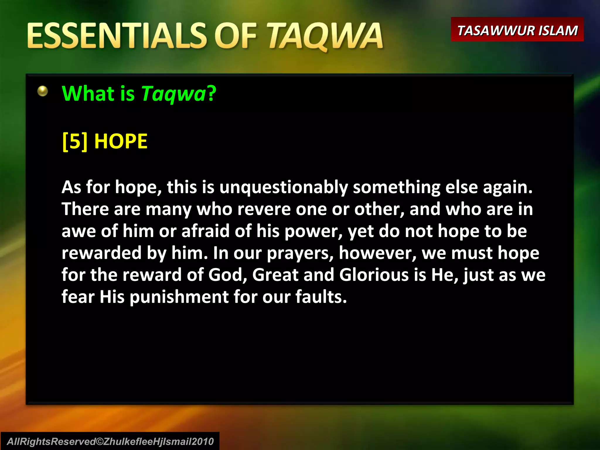 What is  Taqwa ? [5] HOPE As for hope, this is unquestionably something else again. There are many who revere one or other, and who are in awe of him or afraid of his power, yet do not hope to be rewarded by him. In our prayers, however, we must hope for the reward of God, Great and Glorious is He, just as we fear His punishment for our faults. AllRightsReserved©ZhulkefleeHjIsmail2010 TASAWWUR ISLAM 