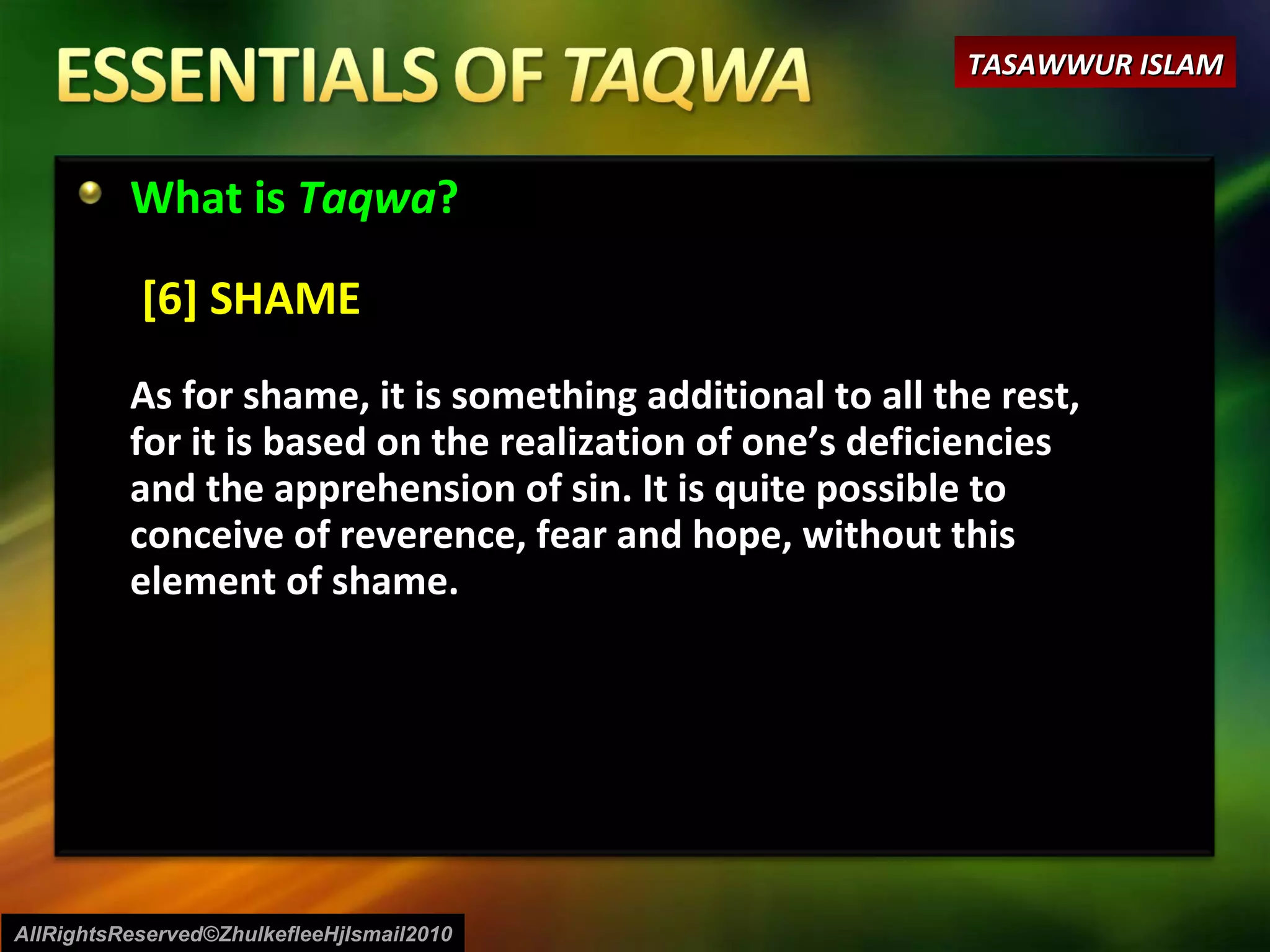 What is  Taqwa ?  [6] SHAME As for shame, it is something additional to all the rest, for it is based on the realization of one’s deficiencies and the apprehension of sin. It is quite possible to conceive of reverence, fear and hope, without this element of shame.  AllRightsReserved©ZhulkefleeHjIsmail2010 TASAWWUR ISLAM 