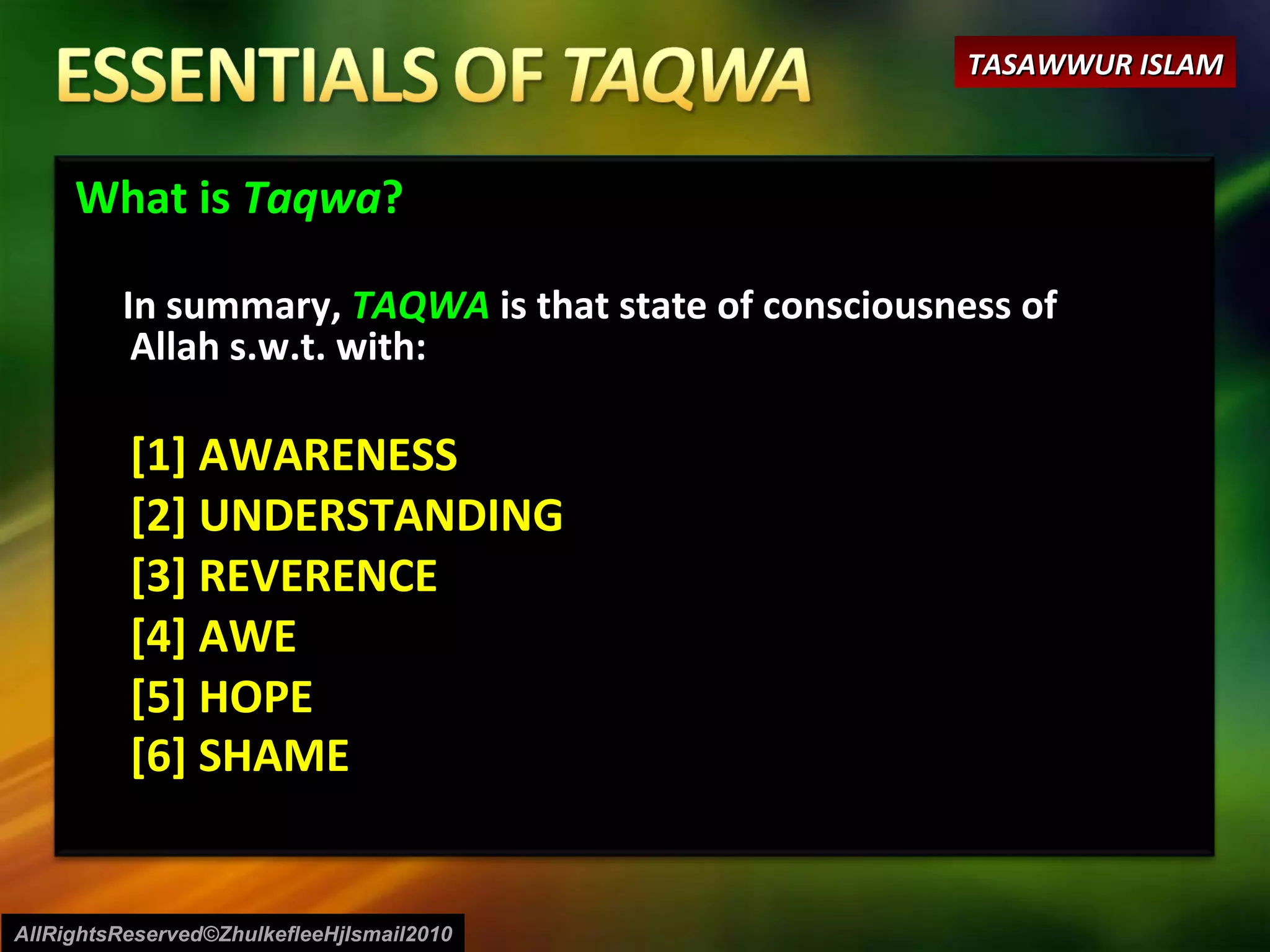 What is  Taqwa ? In summary,  TAQWA  is that state of consciousness of Allah s.w.t. with: [1] AWARENESS [2] UNDERSTANDING [3] REVERENCE [4] AWE [5] HOPE  [6] SHAME AllRightsReserved©ZhulkefleeHjIsmail2010 TASAWWUR ISLAM 