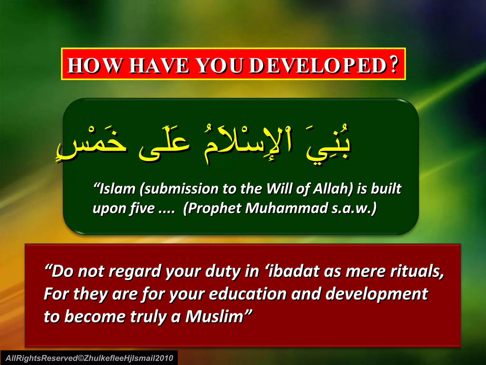 بُنِيَ اْلإِسْلاَمُ عَلَى خَمْسٍ “ Islam (submission to the Will of Allah) is built  upon five ....  (Prophet Muhammad s.a.w.) “ Do not regard your duty in ‘ibadat as mere rituals,  For they are for your education and development  to become truly a Muslim” AllRightsReserved©ZhulkefleeHjIsmail2010 HOW HAVE YOU DEVELOPED? 