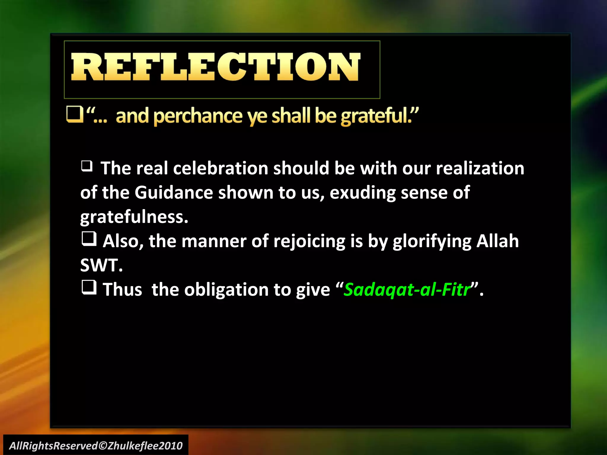 AllRightsReserved©Zhulkeflee2010 The real celebration should be with our realization of the Guidance shown to us, exuding sense of gratefulness. Also, the manner of rejoicing is by glorifying Allah SWT. Thus  the obligation to give “ Sadaqat-al-Fitr ”. 
