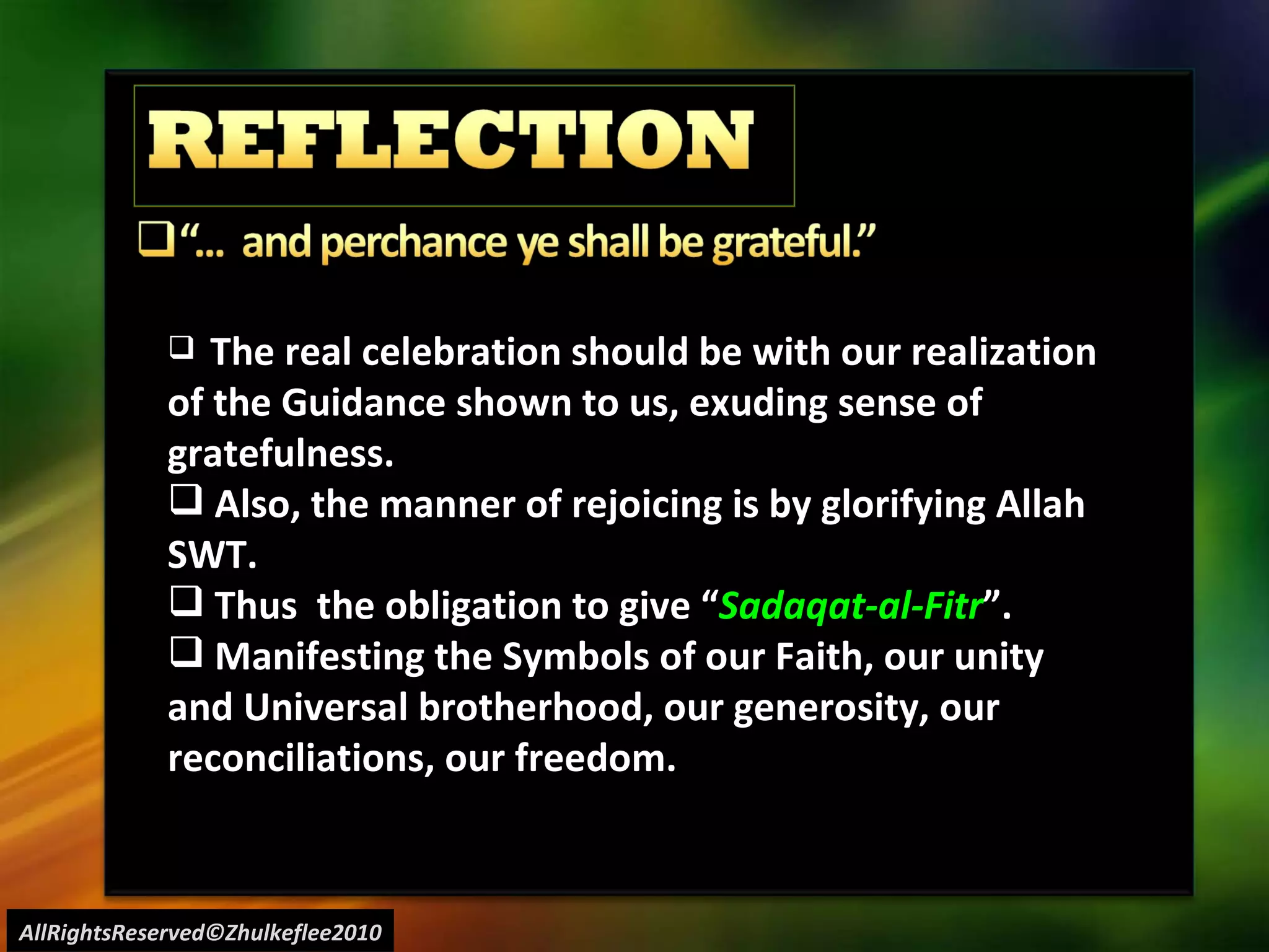 AllRightsReserved©Zhulkeflee2010 The real celebration should be with our realization of the Guidance shown to us, exuding sense of gratefulness. Also, the manner of rejoicing is by glorifying Allah SWT. Thus  the obligation to give “ Sadaqat-al-Fitr ”. Manifesting the Symbols of our Faith, our unity and Universal brotherhood, our generosity, our reconciliations, our freedom. 