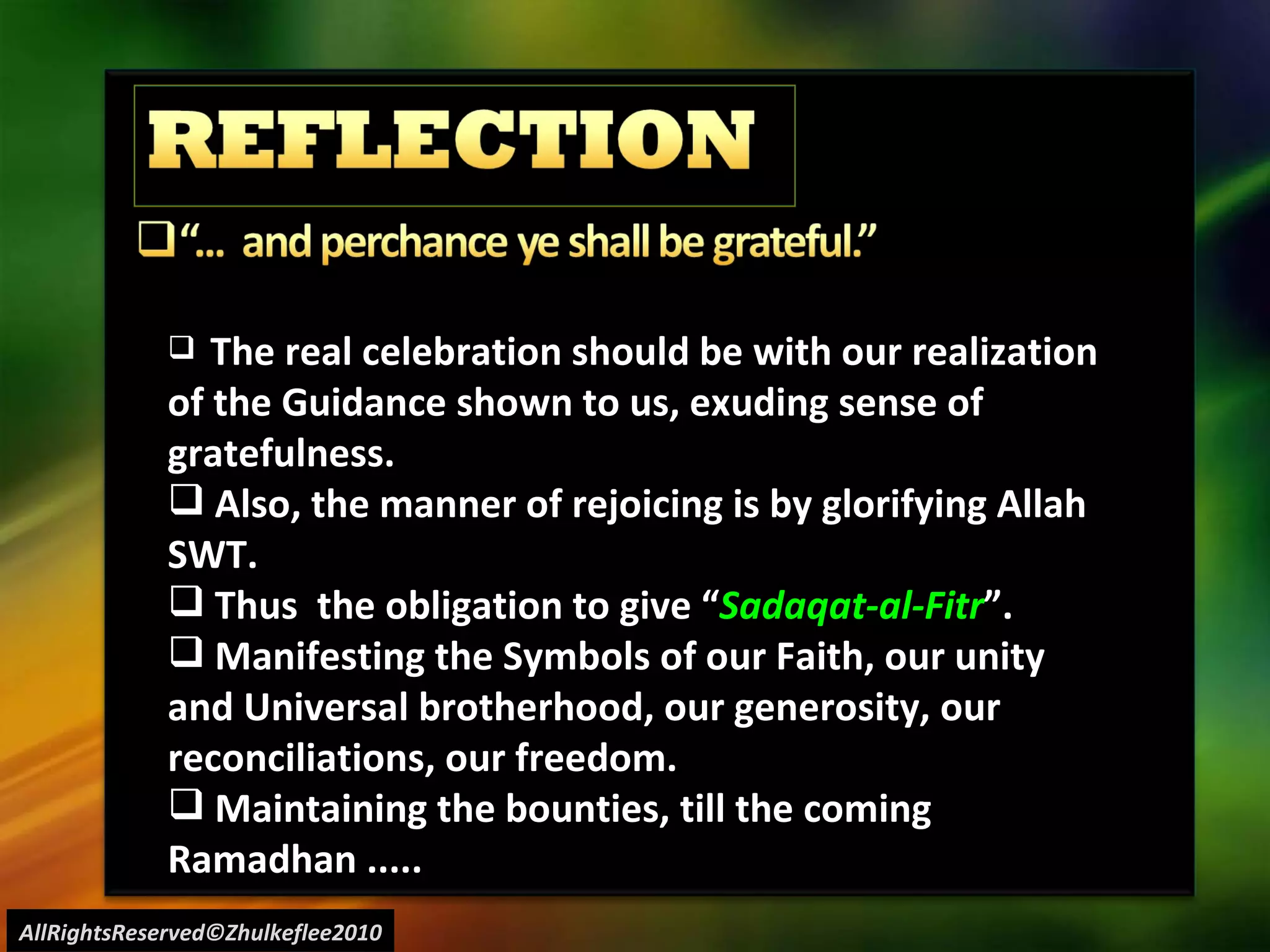 AllRightsReserved©Zhulkeflee2010 The real celebration should be with our realization of the Guidance shown to us, exuding sense of gratefulness. Also, the manner of rejoicing is by glorifying Allah SWT. Thus  the obligation to give “ Sadaqat-al-Fitr ”. Manifesting the Symbols of our Faith, our unity and Universal brotherhood, our generosity, our reconciliations, our freedom. Maintaining the bounties, till the coming Ramadhan ..... 