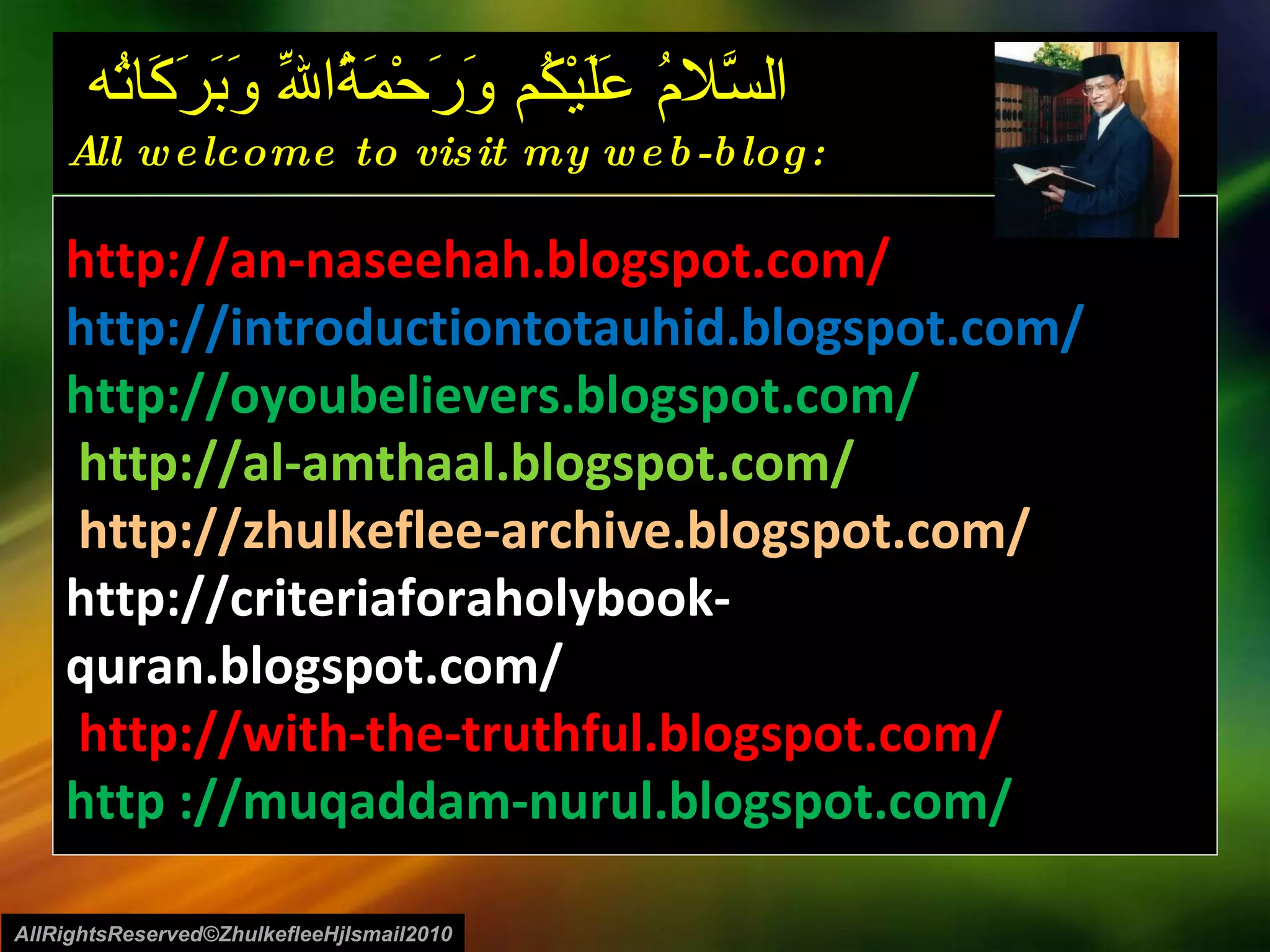 السَّلامُ عَلَيْكُم وَرَحْمَةُاللّهِ وَبَرَكَاتُه  All welcome to visit my web-blog: http://an-naseehah.blogspot.com/ http://introductiontotauhid.blogspot.com/ http://oyoubelievers.blogspot.com/ http://al-amthaal.blogspot.com/ http://zhulkeflee-archive.blogspot.com/  http://criteriaforaholybook-quran.blogspot.com/ http://with-the-truthful.blogspot.com/  http ://muqaddam-nurul.blogspot.com/ AllRightsReserved©ZhulkefleeHjIsmail2010 