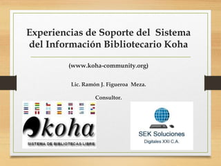 Experiencias de Soporte del Sistema
del Información Bibliotecario Koha
(www.koha-community.org)
Lic. Ramón J. Figueroa Meza.
Consultor.
 