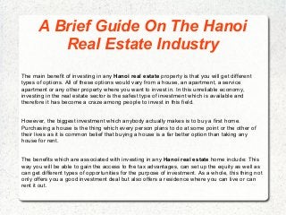 A Brief Guide On The Hanoi
Real Estate Industry
The main benefit of investing in any Hanoi real estate property is that you will get different
types of options. All of these options would vary from a house, an apartment, a service
apartment or any other property where you want to invest in. In this unreliable economy,
investing in the real estate sector is the safest type of investment which is available and
therefore it has become a craze among people to invest in this field.
However, the biggest investment which anybody actually makes is to buy a first home.
Purchasing a house is the thing which every person plans to do at some point or the other of
their lives as it is common belief that buying a house is a far better option than taking any
house for rent.
The benefits which are associated with investing in any Hanoi real estate home include: This
way you will be able to gain the access to the tax advantages, can set up the equity as well as
can get different types of opportunities for the purpose of investment. As a whole, this thing not
only offers you a good investment deal but also offers a residence where you can live or can
rent it out.
 