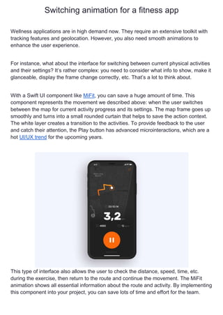 Switching animation for a fitness app
Wellness applications are in high demand now. They require an extensive toolkit with
tracking features and geolocation. However, you also need smooth animations to
enhance the user experience.
For instance, what about the interface for switching between current physical activities
and their settings? It’s rather complex: you need to consider what info to show, make it
glanceable, display the frame change correctly, etc. That’s a lot to think about.
With a Swift UI component like MiFit, you can save a huge amount of time. This
component represents the movement we described above: when the user switches
between the map for current activity progress and its settings. The map frame goes up
smoothly and turns into a small rounded curtain that helps to save the action context.
The white layer creates a transition to the activities. To provide feedback to the user
and catch their attention, the Play button has advanced microinteractions, which are a
hot UI/UX trend for the upcoming years.
This type of interface also allows the user to check the distance, speed, time, etc.
during the exercise, then return to the route and continue the movement. The MiFit
animation shows all essential information about the route and activity. By implementing
this component into your project, you can save lots of time and effort for the team.
 