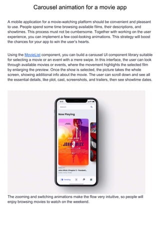 Carousel animation for a movie app
A mobile application for a movie-watching platform should be convenient and pleasant
to use. People spend some time browsing available films, their descriptions, and
showtimes. This process must not be cumbersome. Together with working on the user
experience, you can implement a few cool-looking animations. This strategy will boost
the chances for your app to win the user’s hearts.
Using the MovieList component, you can build a carousel UI component library suitable
for selecting a movie or an event with a mere swipe. In this interface, the user can look
through available movies or events, where the movement highlights the selected film
by enlarging the preview. Once the show is selected, the picture takes the whole
screen, showing additional info about the movie. The user can scroll down and see all
the essential details, like plot, cast, screenshots, and trailers, then see showtime dates.
The zooming and switching animations make the flow very intuitive, so people will
enjoy browsing movies to watch on the weekend.
 