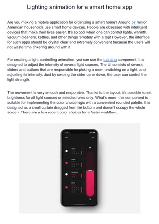 Lighting animation for a smart home app
Are you making a mobile application for organizing a smart home? Around 57 million
American households use smart home devices. People are obsessed with intelligent
devices that make their lives easier. It’s so cool when one can control lights, warmth,
vacuum cleaners, kettles, and other things remotely with a tap! However, the interface
for such apps should be crystal clear and extremely convenient because the users will
not waste time tinkering around with it.
For creating a light-controlling animation, you can use the Lighting component. It is
designed to adjust the intensity of several light sources. The UI consists of several
sliders and buttons that are responsible for picking a room, switching on a light, and
adjusting its intensity. Just by swiping the slider up or down, the user can control the
light strength.
The movement is very smooth and responsive. Thanks to the layout, it’s possible to set
brightness for all light sources or selected ones only. What’s more, this component is
suitable for implementing the color choice logic with a convenient rounded palette. It is
designed as a small curtain dragged from the bottom and doesn’t occupy the whole
screen. There are a few recent color choices for a faster workflow.
 