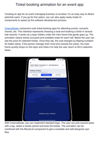 Ticket booking animation for an event app
Creating an app for an event managing business is lucrative: it’s an easy way to attract
potential users. If you go for this option, you can also apply ready-made UI
components to speed up the software development process.
CinemaSeats component suits ticket booking apps for attending events, concerts,
movies, etc. This interface represents choosing a seat and booking a ticket in several
hall variants. It works as a layer hidden under the main frame that gently goes up. The
animation clearly shows occupied and available seats for each hall. Below the user can
see the price for selected tickets. Once they tap, the cost changes by flipping numbers
for better clarity. If the person changes their mind and cancels the action, the main
frame quickly drops on this layer and hides it to help the user return to film’s selection
faster.
With CinemaSeats, you can implement standard logic. The user can pick several seats
with a tap, select a certain period and book the tickets. The animation can be
combined with the MovieList component to get a complete and well-designed user
flow.
 