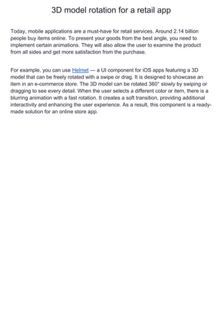 3D model rotation for a retail app
Today, mobile applications are a must-have for retail services. Around 2.14 billion
people buy items online. To present your goods from the best angle, you need to
implement certain animations. They will also allow the user to examine the product
from all sides and get more satisfaction from the purchase.
For example, you can use Helmet — a UI component for iOS apps featuring a 3D
model that can be freely rotated with a swipe or drag. It is designed to showcase an
item in an e-commerce store. The 3D model can be rotated 360° slowly by swiping or
dragging to see every detail. When the user selects a different color or item, there is a
blurring animation with a fast rotation. It creates a soft transition, providing additional
interactivity and enhancing the user experience. As a result, this component is a ready-
made solution for an online store app.
 
