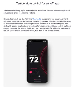 Temperature control for an IoT app
Apart from controlling lights, a smart device application can also provide temperature
adjustments for air-conditioning systems.
Simple sliders look too dull. With the Thermostat component, you can create the UI
animation for setting the temperature by swiping a wheel. It allows the user to increase
or decrease the numbers by moving the circle up or down at a different speed. The
circle with a scale creates the impression of precision, and additional control, making a
greater impact on the person. Moreover, you can bind logic for additional parameters
like fan speed and air conditioner mode, turn it on or off, and set a timer.
 