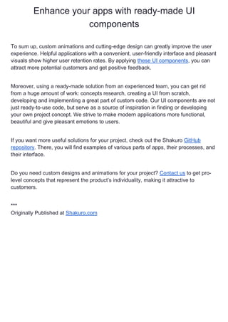 Enhance your apps with ready-made UI
components
To sum up, custom animations and cutting-edge design can greatly improve the user
experience. Helpful applications with a convenient, user-friendly interface and pleasant
visuals show higher user retention rates. By applying these UI components, you can
attract more potential customers and get positive feedback.
Moreover, using a ready-made solution from an experienced team, you can get rid
from a huge amount of work: concepts research, creating a UI from scratch,
developing and implementing a great part of custom code. Our UI components are not
just ready-to-use code, but serve as a source of inspiration in finding or developing
your own project concept. We strive to make modern applications more functional,
beautiful and give pleasant emotions to users.
If you want more useful solutions for your project, check out the Shakuro GitHub
repository. There, you will find examples of various parts of apps, their processes, and
their interface.
Do you need custom designs and animations for your project? Contact us to get pro-
level concepts that represent the product’s individuality, making it attractive to
customers.
***
Originally Published at Shakuro.com
 