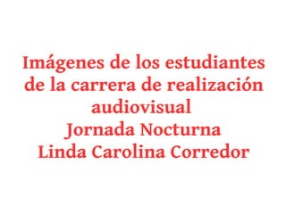Imágenes de los estudiantes
de la carrera de realización
        audiovisual
     Jornada Nocturna
  Linda Carolina Corredor
 