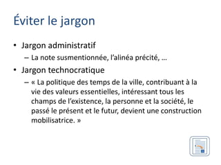 Éviter le jargon
• Jargon administratif
  – La note susmentionnée, l’alinéa précité, …
• Jargon technocratique
  – « La politique des temps de la ville, contribuant à la
    vie des valeurs essentielles, intéressant tous les
    champs de l’existence, la personne et la société, le
    passé le présent et le futur, devient une construction
    mobilisatrice. »
 