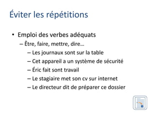 Éviter les répétitions

• Emploi des verbes adéquats
  – Être, faire, mettre, dire…
     – Les journaux sont sur la table
     – Cet appareil a un système de sécurité
     – Éric fait sont travail
     – Le stagiaire met son cv sur internet
     – Le directeur dit de préparer ce dossier
 