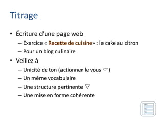Titrage
• Écriture d’une page web
   – Exercice «                    » : le cake au citron
   – Pour un blog culinaire
• Veillez à
   –   Unicité de ton (actionner le vous )
   –   Un même vocabulaire
   –   Une structure pertinente 
   –   Une mise en forme cohérente
 