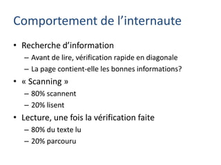 Comportement de l’internaute
• Recherche d’information
   – Avant de lire, vérification rapide en diagonale
   – La page contient-elle les bonnes informations?
• « Scanning »
   – 80% scannent
   – 20% lisent
• Lecture, une fois la vérification faite
   – 80% du texte lu
   – 20% parcouru
 