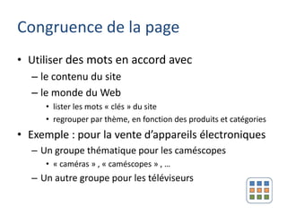 Congruence de la page
• Utiliser des mots en accord avec
  – le contenu du site
  – le monde du Web
     • lister les mots « clés » du site
     • regrouper par thème, en fonction des produits et catégories
• Exemple : pour la vente d’appareils électroniques
  – Un groupe thématique pour les caméscopes
     • « caméras » , « caméscopes » , …
  – Un autre groupe pour les téléviseurs
 