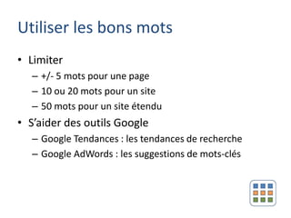 Utiliser les bons mots
• Limiter
  – +/- 5 mots pour une page
  – 10 ou 20 mots pour un site
  – 50 mots pour un site étendu
• S’aider des outils Google
  – Google Tendances : les tendances de recherche
  – Google AdWords : les suggestions de mots-clés
 