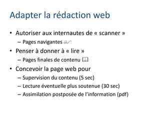 Adapter la rédaction web
• Autoriser aux internautes de « scanner »
  – Pages navigantes 
• Penser à donner à « lire »
  – Pages finales de contenu 
• Concevoir la page web pour
  – Supervision du contenu (5 sec)
  – Lecture éventuelle plus soutenue (30 sec)
  – Assimilation postposée de l’information (pdf)
 