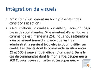 Intégration de visuels
• Présenter visuellement un texte présentant des
  conditions et actions
• « Nous offrons un crédit aux clients qui nous ont déjà
  passé des commandes. Si le montant d’une nouvelle
  commande est inférieur à 25€, nous nous attendons
  à un paiement immédiat parce que les frais
  administratifs seraient trop élevés pour justifier un
  crédit. Les clients dont la commande se situe entre
  25 et 500 € peuvent bénéficier d’un crédit. Dans le
  cas de commandes dont le montant est supérieur à
  500 €, vous devez consulter votre supérieur. »
 